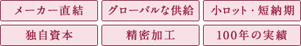 メーカー直結/グローバルな供給/小ロット・短納期/独自資本/精密加工/100年の実績